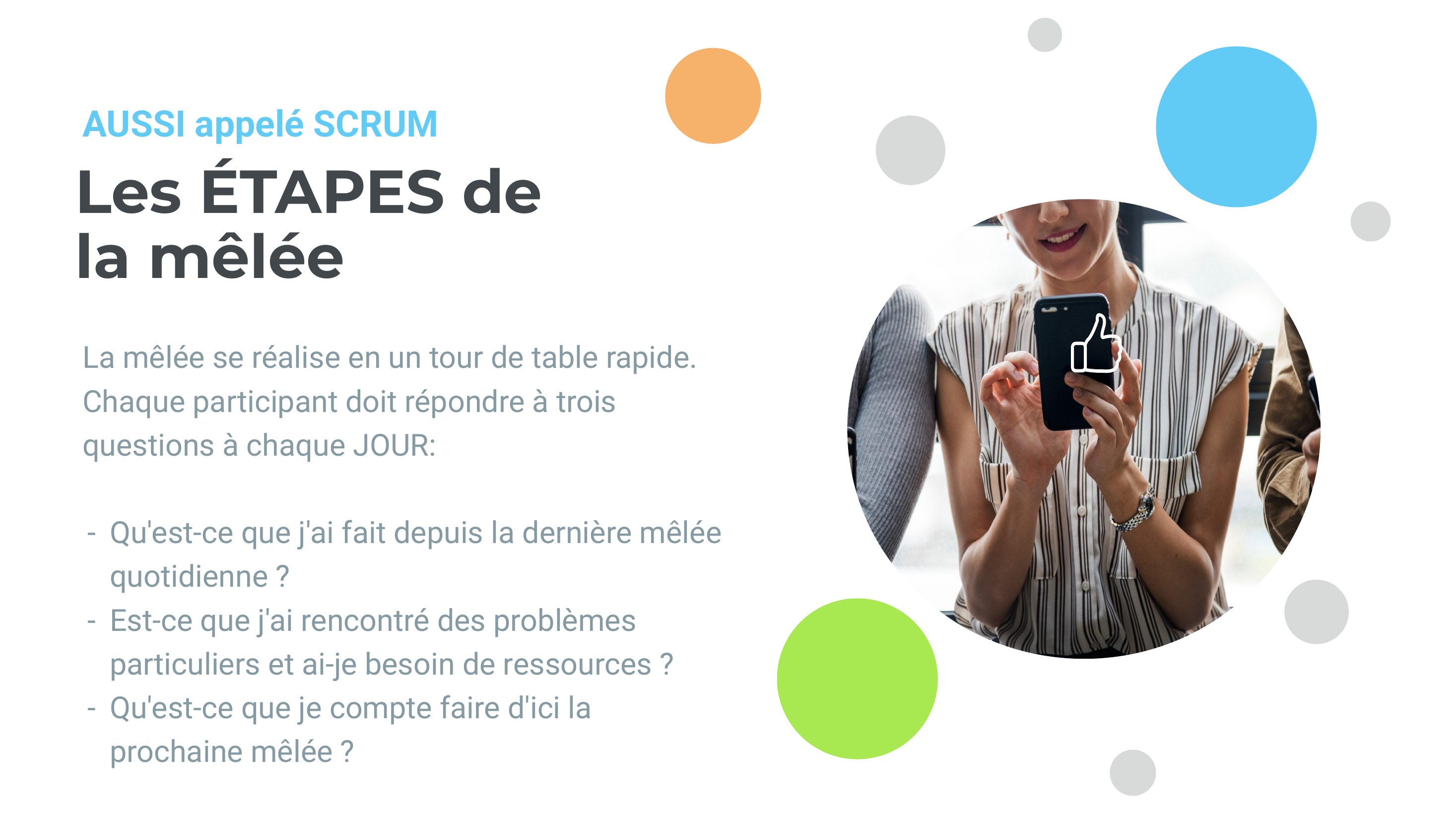 Les ÉTAPES de la mêlée - La mêlée se réalise en un tour de table rapide. - Chaque participant doit répondre à trois questions à chaque JOUR: - Qu'est-ce que j'ai fait depuis la dernière mêlée quotidienne ? - Est-ce que j'ai rencontré des problèmes particuliers et ai-je besoin de ressources ? - Qu'est-ce que je compte faire d'ici la prochaine mêlée ? - AUSSI appelé SCRUM