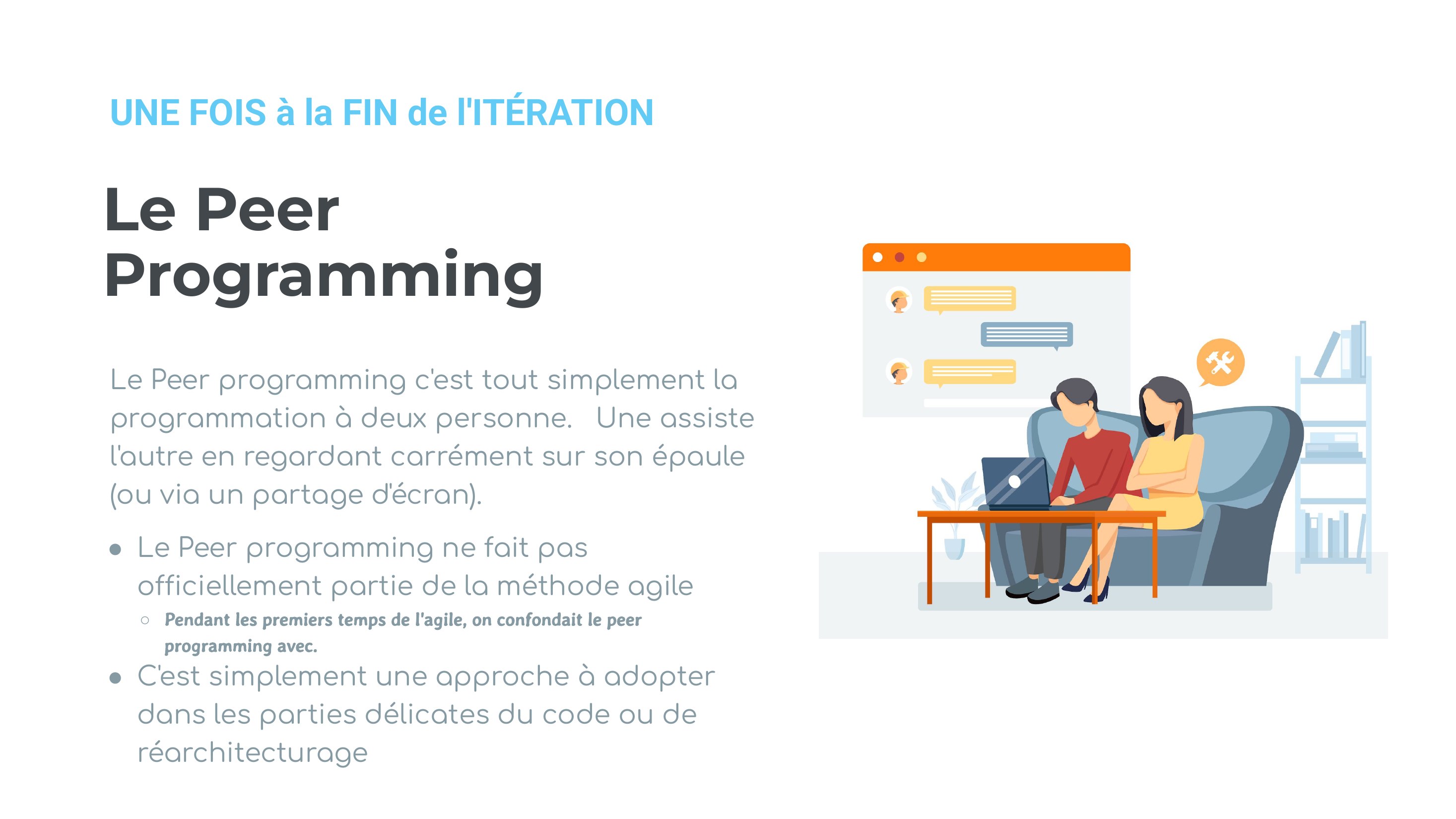 Le Peer Programming - Le Peer programming c'est tout simplement la programmation à deux personne. Une assiste l'autre en regardant carrément sur son épaule (ou via un partage d'écran). - Le Peer programming ne fait pas officiellement partie de la méthode agile - Pendant les premiers temps de l'agile, on confondait le peer programming avec. - C'est simplement une approche à adopter dans les…