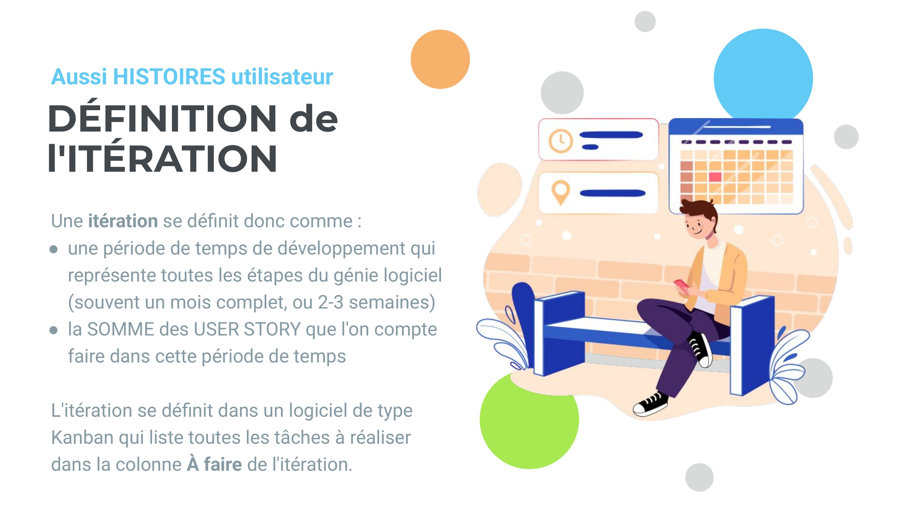 DÉFINITION de - l'ITÉRATION - Une itération se définit donc comme : - une période de temps de développement qui représente toutes les étapes du génie logiciel (souvent un mois complet, ou 2-3 semaines) - la SOMME des USER STORY que l'on compte faire dans cette période de temps - L'itération se définit dans un logiciel de type Kanban qui liste toutes les tâches à réaliser - dans la colonne À faire…