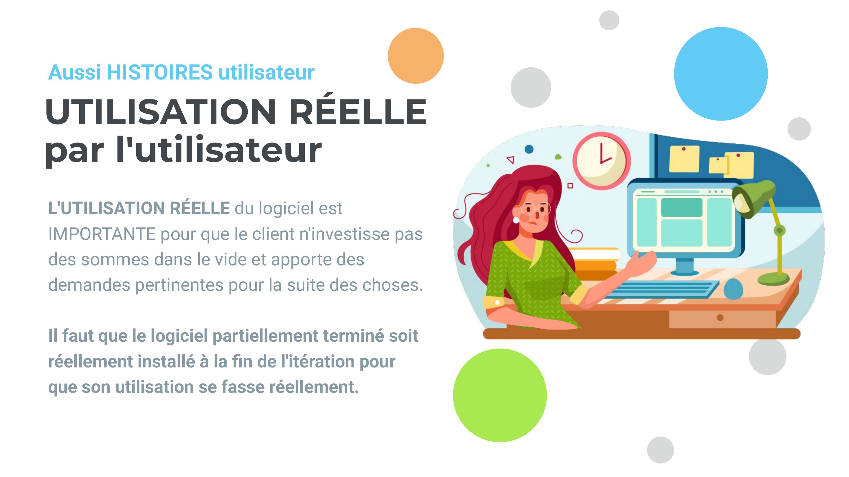UTILISATION RÉELLE - par l'utilisateur - L'UTILISATION RÉELLE du logiciel est IMPORTANTE pour que le client n'investisse pas des sommes dans le vide et apporte des demandes pertinentes pour la suite des choses. - Il faut que le logiciel partiellement terminé soit réellement installé à la fin de l'itération pour que son utilisation se fasse réellement. - Aussi HISTOIRES utilisateur