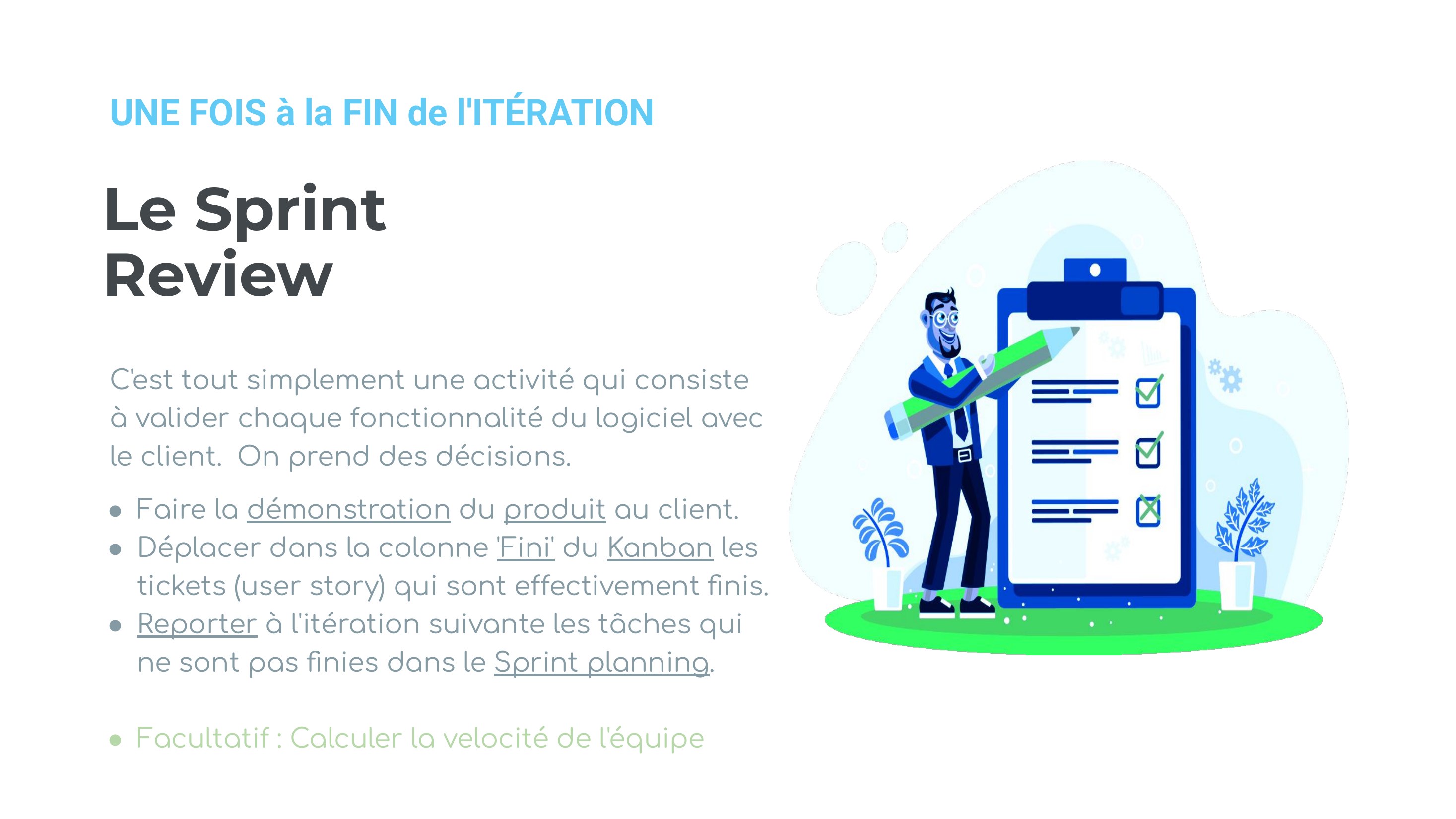 Le Sprint Review - C'est tout simplement une activité qui consiste à valider chaque fonctionnalité du logiciel avec le client. On prend des décisions. - Faire la démonstration du produit au client. - Déplacer dans la colonne 'Fini' du Kanban les tickets (user story) qui sont effectivement finis. - Reporter à l'itération suivante les tâches qui ne sont pas finies dans le Sprint planning . -…
