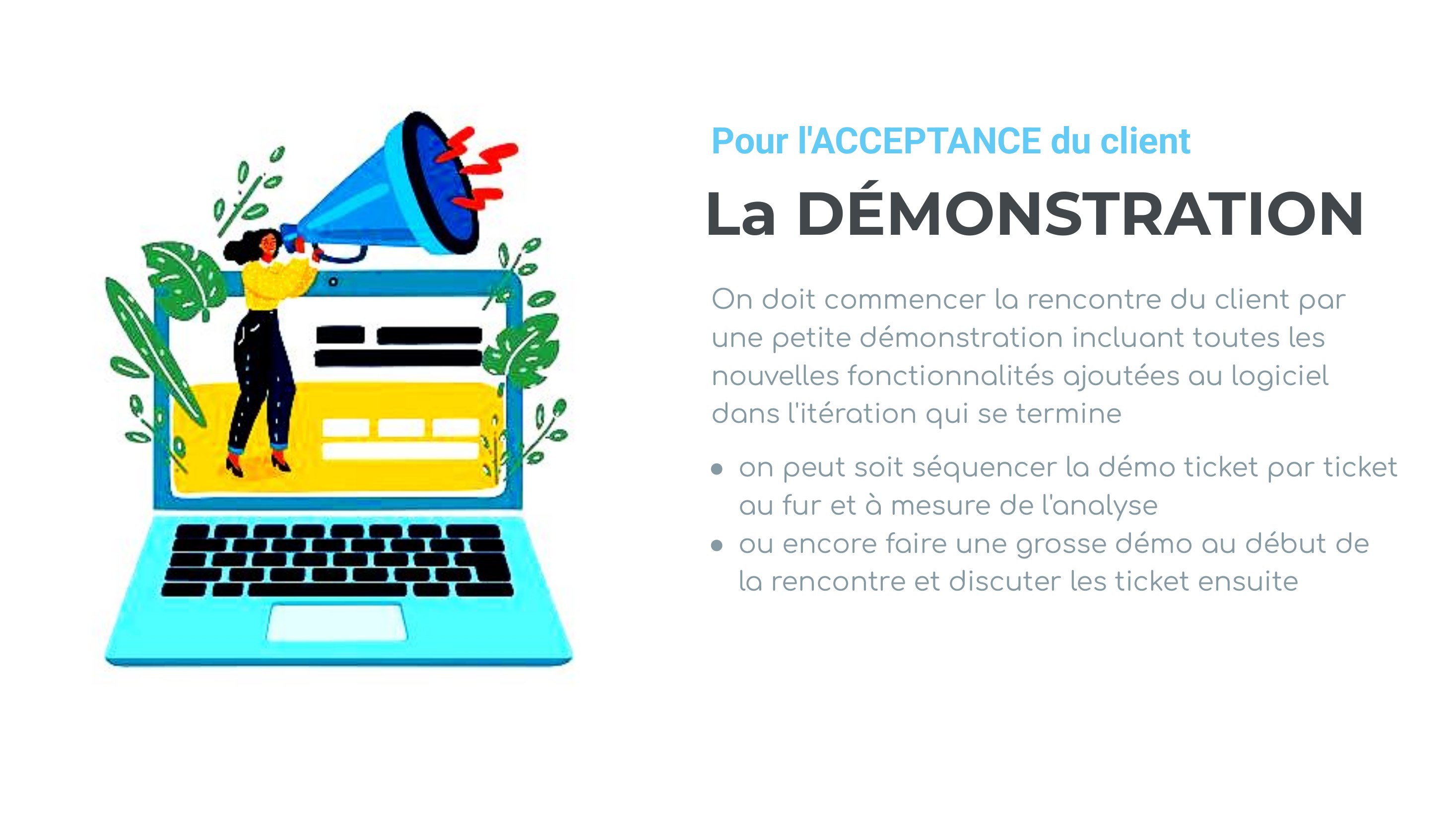 La DÉMONSTRATION - On doit commencer la rencontre du client par une petite démonstration incluant toutes les nouvelles fonctionnalités ajoutées au logiciel dans l'itération qui se termine - on peut soit séquencer la démo ticket par ticket au fur et à mesure de l'analyse - ou encore faire une grosse démo au début de la rencontre et discuter les ticket ensuite - Pour l'ACCEPTANCE du client