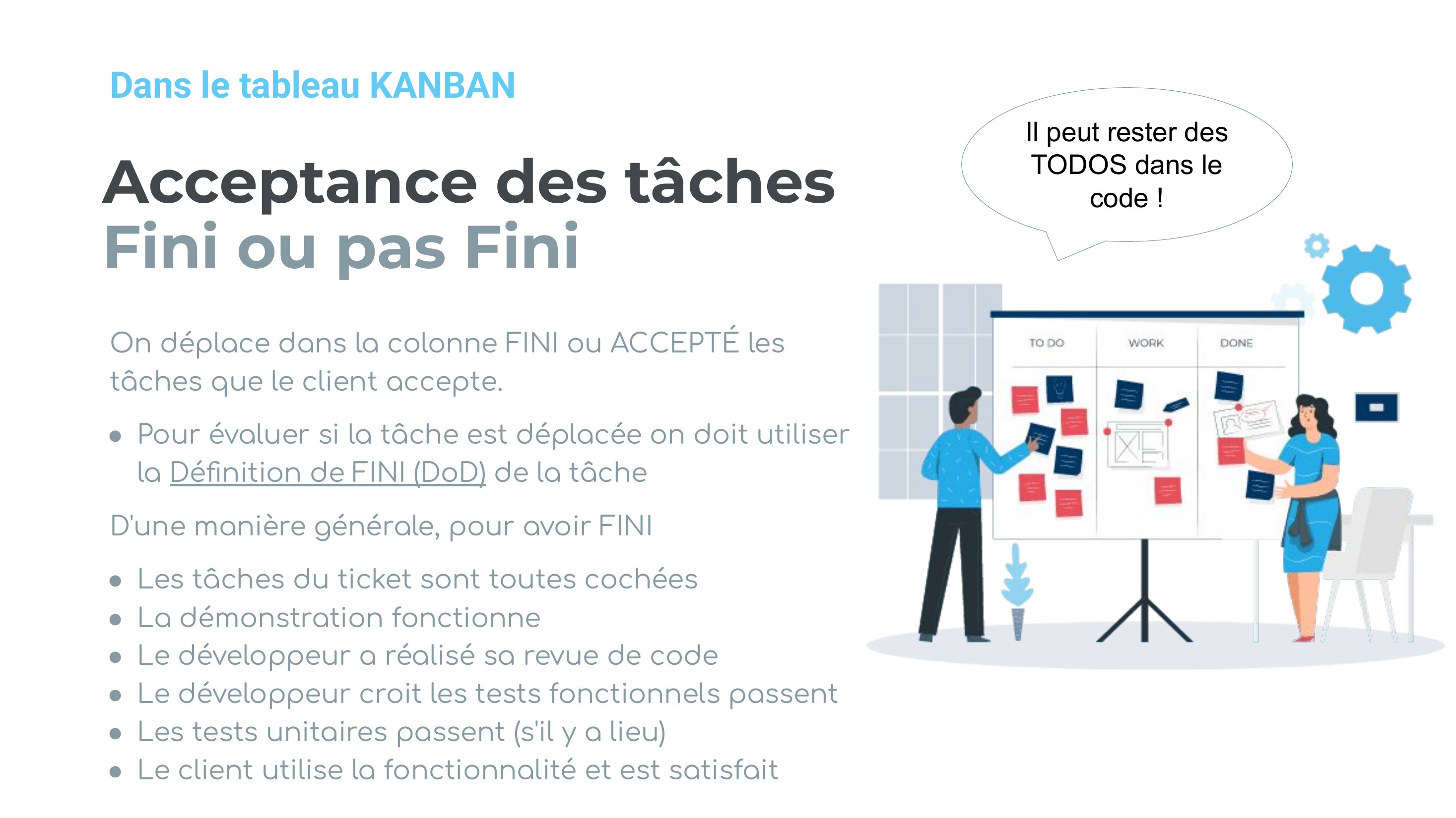 Acceptance des tâches Fini ou pas Fini - On déplace dans la colonne FINI ou ACCEPTÉ les tâches que le client accepte. - Pour évaluer si la tâche est déplacée on doit utiliser la Définition de FINI (DoD) de la tâ che - D'une manière générale, pour avoir FINI - Les tâches du ticket sont toutes cochées - La démonstration fonctionne - Le développeur a réalisé sa revue de code - Le développeur croit…
