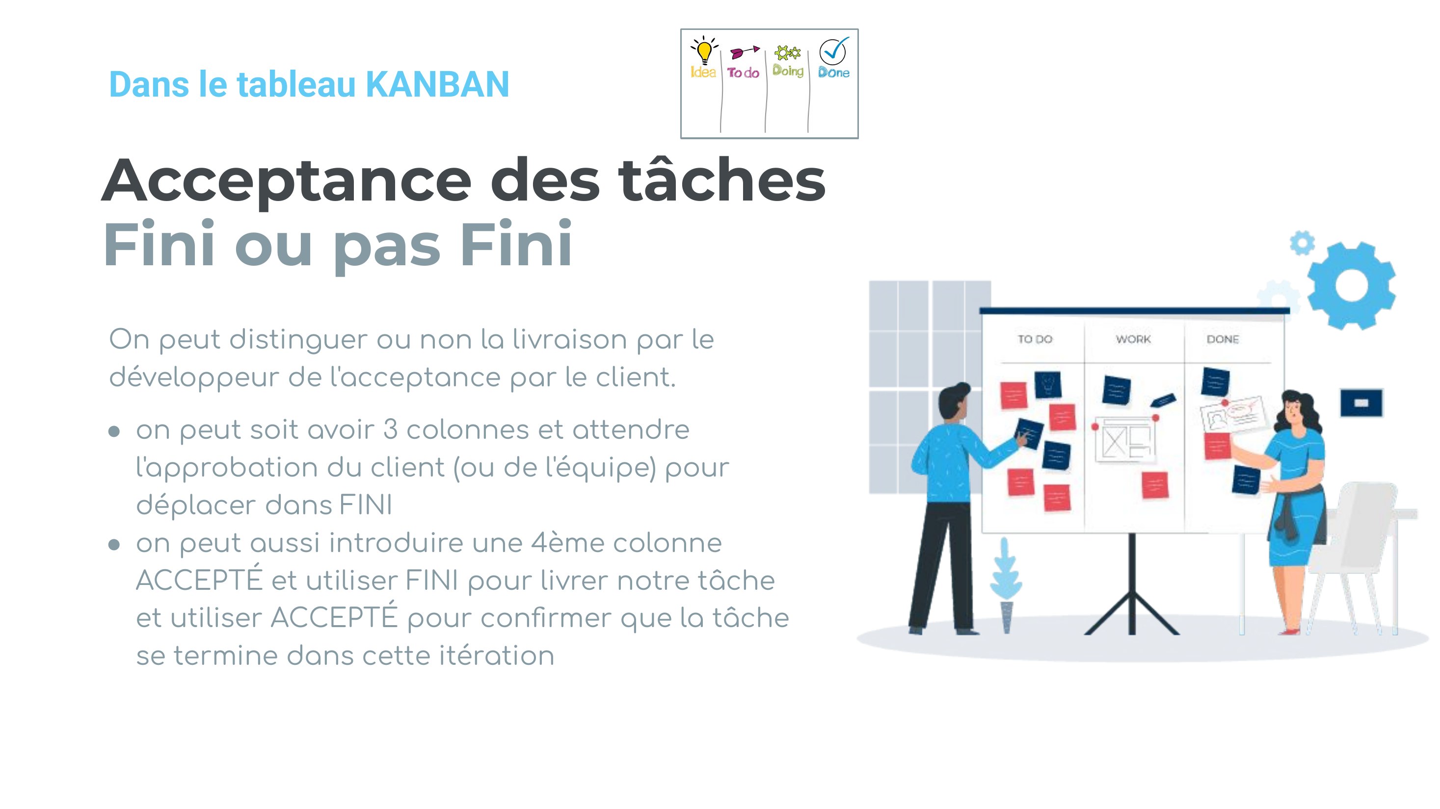 Acceptance des tâches Fini ou pas Fini - On peut distinguer ou non la livraison par le développeur de l'acceptance par le client. - on peut soit avoir 3 colonnes et attendre l'approbation du client (ou de l'équipe) pour déplacer dans FINI - on peut aussi introduire une 4ème colonne ACCEPTÉ et utiliser FINI pour livrer notre tâche et utiliser ACCEPTÉ pour confirmer que la tâche se termine dans…