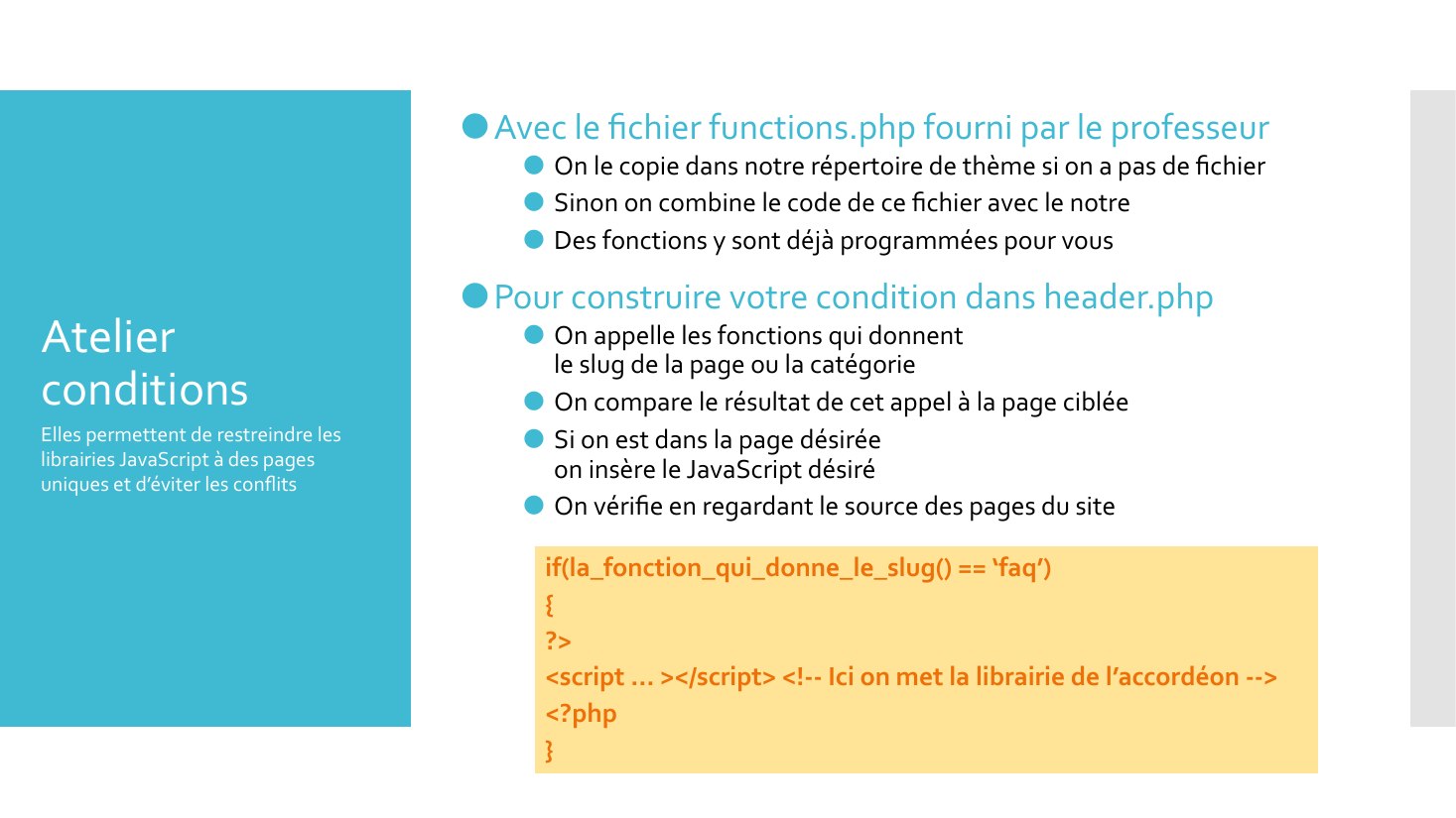 Atelier conditions - Avec le fichier functions.php fourni par le professeur - On le copie dans notre répertoire de thème si on a pas de fichier - Sinon on combine le code de ce fichier avec le notre - Des fonctions y sont déjà programmées pour vous - Pour construire votre condition dans header.php - On appelle les fonctions qui donnent le slug de la page ou la catégorie - On compare le résultat…