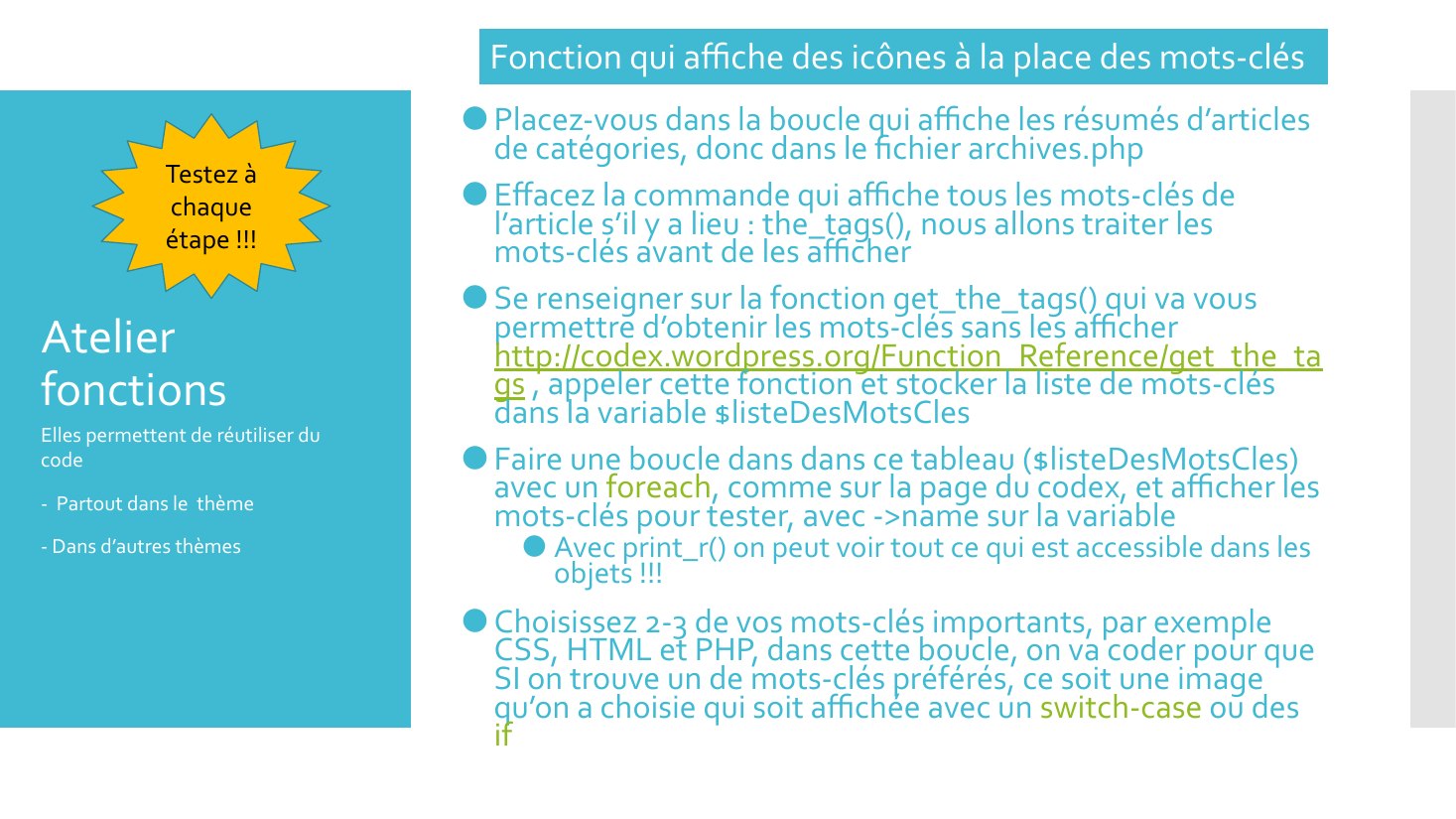 Atelier fonctions - Placez-vous dans la boucle qui affiche les résumés d’articles de catégories, donc dans le fichier archives.php - Effacez la commande qui affiche tous les mots-clés de l’article s’il y a lieu : the_tags(), nous allons traiter les mots-clés avant de les afficher - Se renseigner sur la fonction get_the_tags() qui va vous permettre d’obtenir les mots-clés sans les afficher…