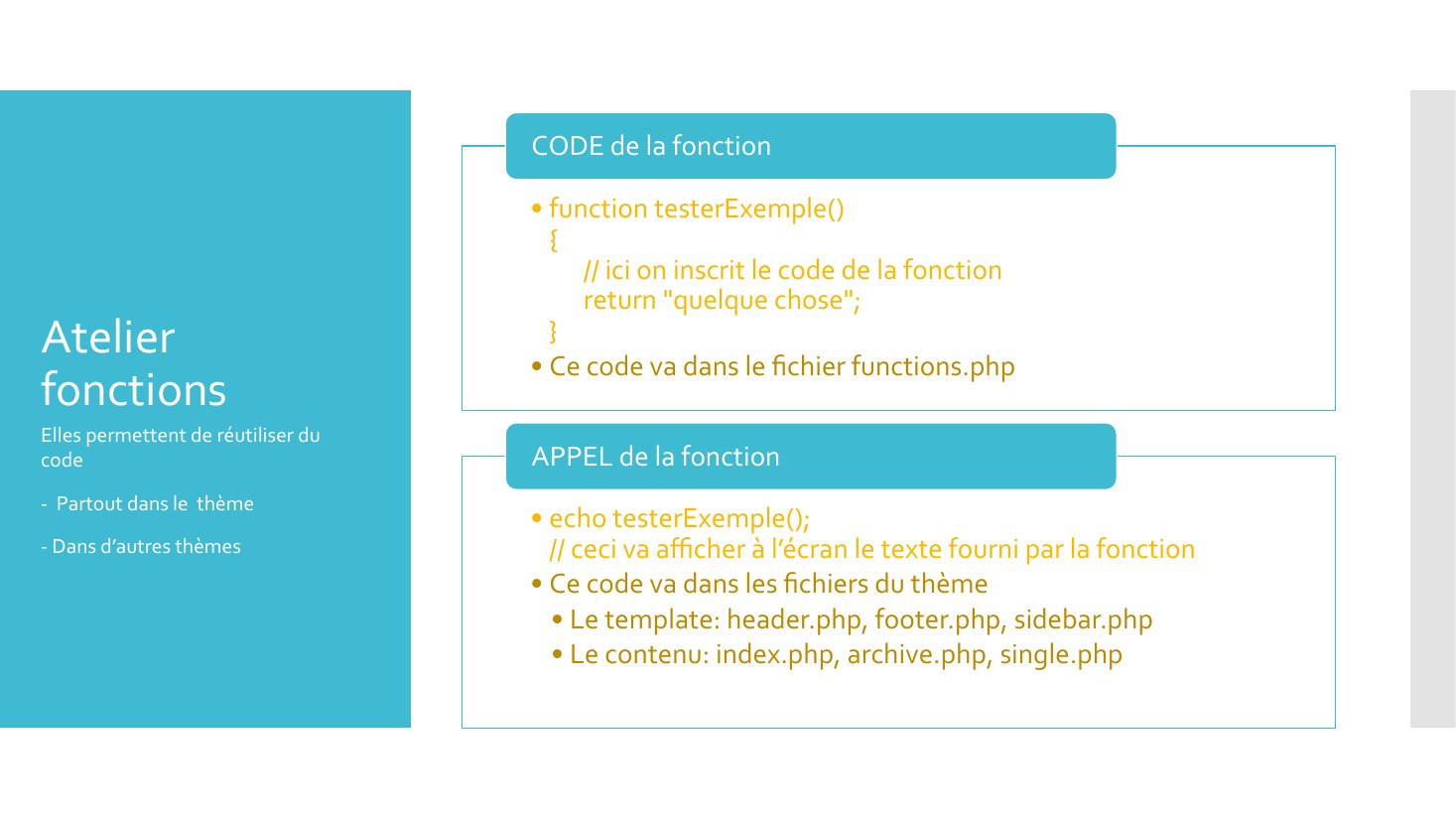 Atelier fonctions - function testerExemple() { // ici on inscrit le code de la fonction return "quelque chose"; } - Ce code va dans le fichier functions.php - CODE de la fonction - echo testerExemple(); // ceci va afficher à l’écran le texte fourni par la fonction - Ce code va dans les fichiers du thème - Le template: header.php, footer.php, sidebar.php - Le contenu: index.php, archive.php,…