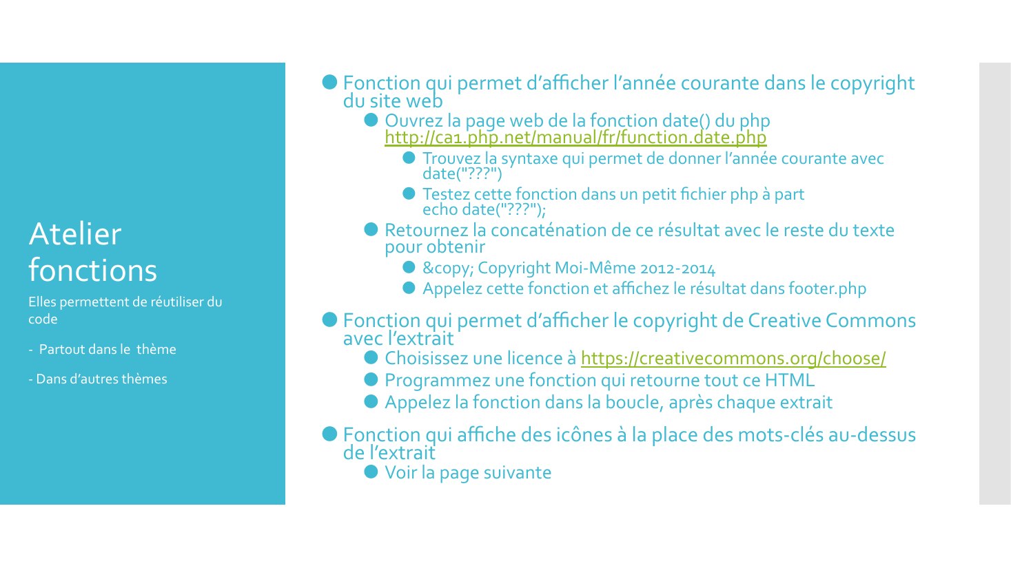 Atelier fonctions - Fonction qui permet d’afficher l’année courante dans le copyright du site web - Ouvrez la page web de la fonction date() du php http://ca1.php.net/manual/fr/function.date.php - Trouvez la syntaxe qui permet de donner l’année courante avec date("???") - Testez cette fonction dans un petit fichier php à part echo date("???"); - Retournez la concaténation de ce résultat avec le…