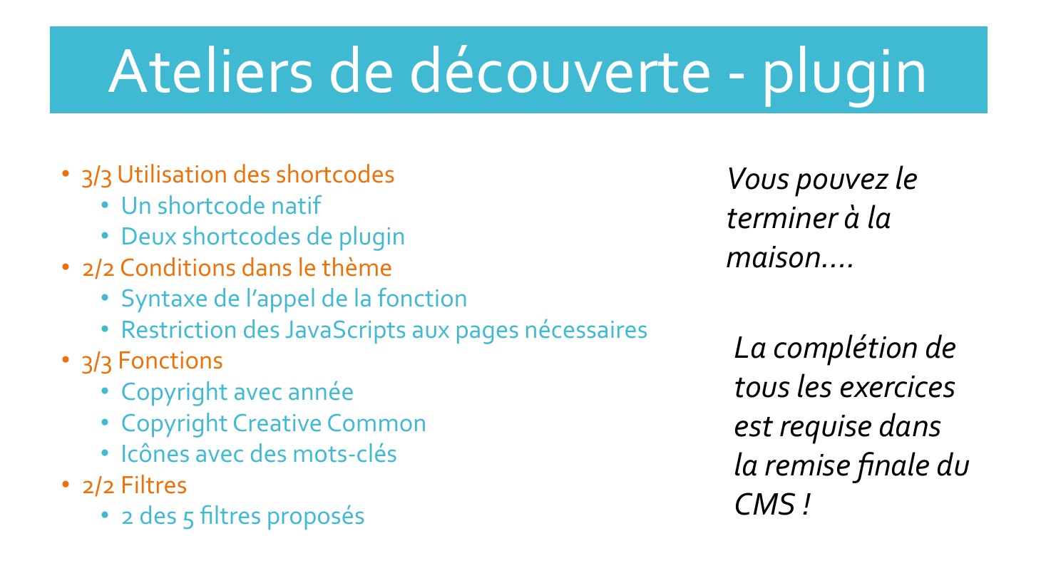 Ateliers de découverte - plugin - 3/3 Utilisation des shortcodes - Un shortcode natif - Deux shortcodes de plugin - 2/2 Conditions dans le thème - Syntaxe de l’appel de la fonction - Restriction des JavaScripts aux pages nécessaires - 3/3 Fonctions - Copyright avec année - Copyright Creative Common - Icônes avec des mots-clés - 2/2 Filtres - 2 des 5 filtres proposés - Vous pouvez le terminer à la…