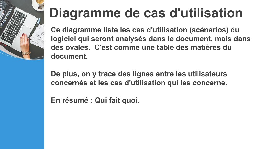 Diagramme de cas d'utilisation - Ce diagramme liste les cas d'utilisation (scénarios) du logiciel qui seront analysés dans le document, mais dans des ovales. C'est comme une table des matières du document. - De plus, on y trace des lignes entre les utilisateurs concernés et les cas d'utilisation qui les concerne. - En résumé : Qui fait quoi.
