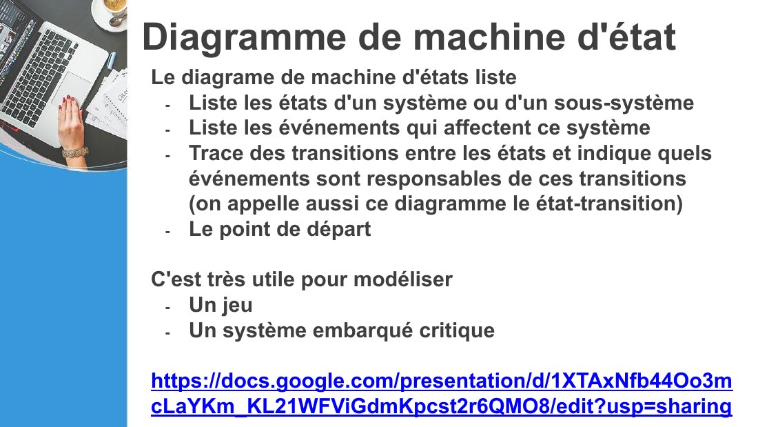 Diagramme de machine d'état - Le diagrame de machine d'états liste - Liste les états d'un système ou d'un sous-système - Liste les événements qui affectent ce système - Trace des transitions entre les états et indique quels événements sont responsables de ces transitions (on appelle aussi ce diagramme le état-transition) - Le point de départ - C'est très utile pour modéliser - Un jeu - Un système…