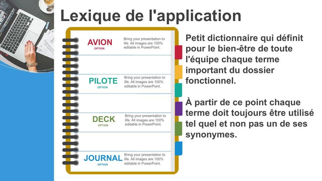 Lexique de l'application - Petit dictionnaire qui définit pour le bien-être de toute l'équipe chaque terme important du dossier fonctionnel. - À partir de ce point chaque terme doit toujours être utilisé tel quel et non pas un de ses synonymes. - AVION - OPTION - Bring your presentation to life. All images are 100% editable in PowerPoint. - PILOTE - OPTION - Bring your presentation to life. All…