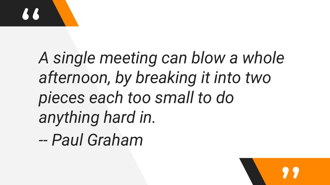 A single meeting can blow a whole afternoon, by breaking it into two pieces each too small to do anything hard in. - -- Paul Graham