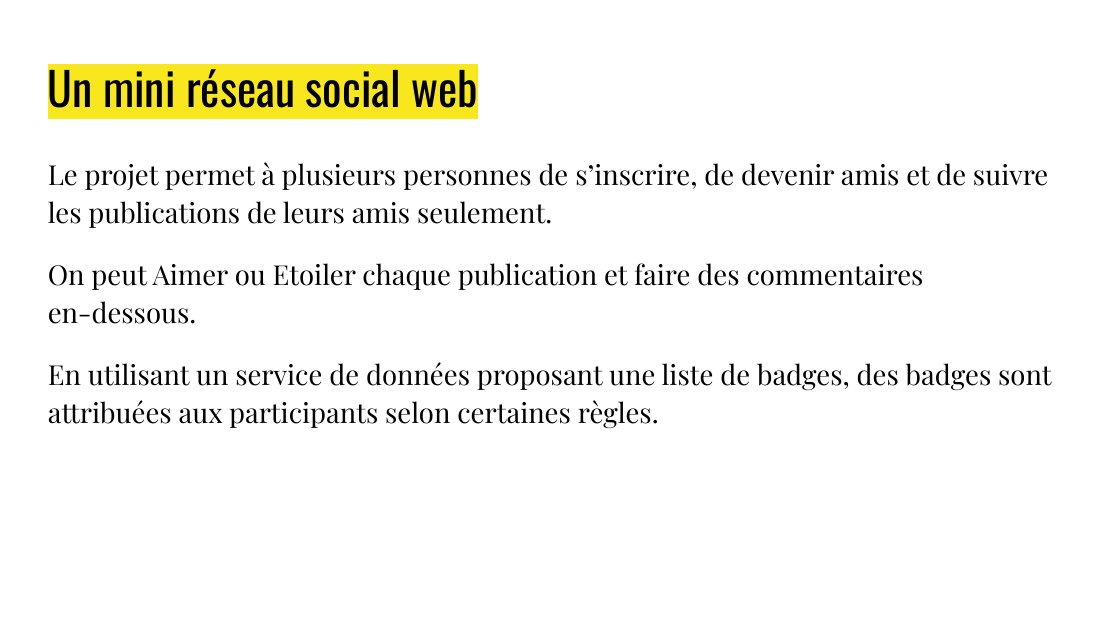 Un mini réseau social web - Le projet permet à plusieurs personnes de s’inscrire, de devenir amis et de suivre les publications de leurs amis seulement. - On peut Aimer ou Etoiler chaque publication et faire des commentaires en-dessous. - En utilisant un service de données proposant une liste de badges, des badges sont attribuées aux participants selon certaines règles.
