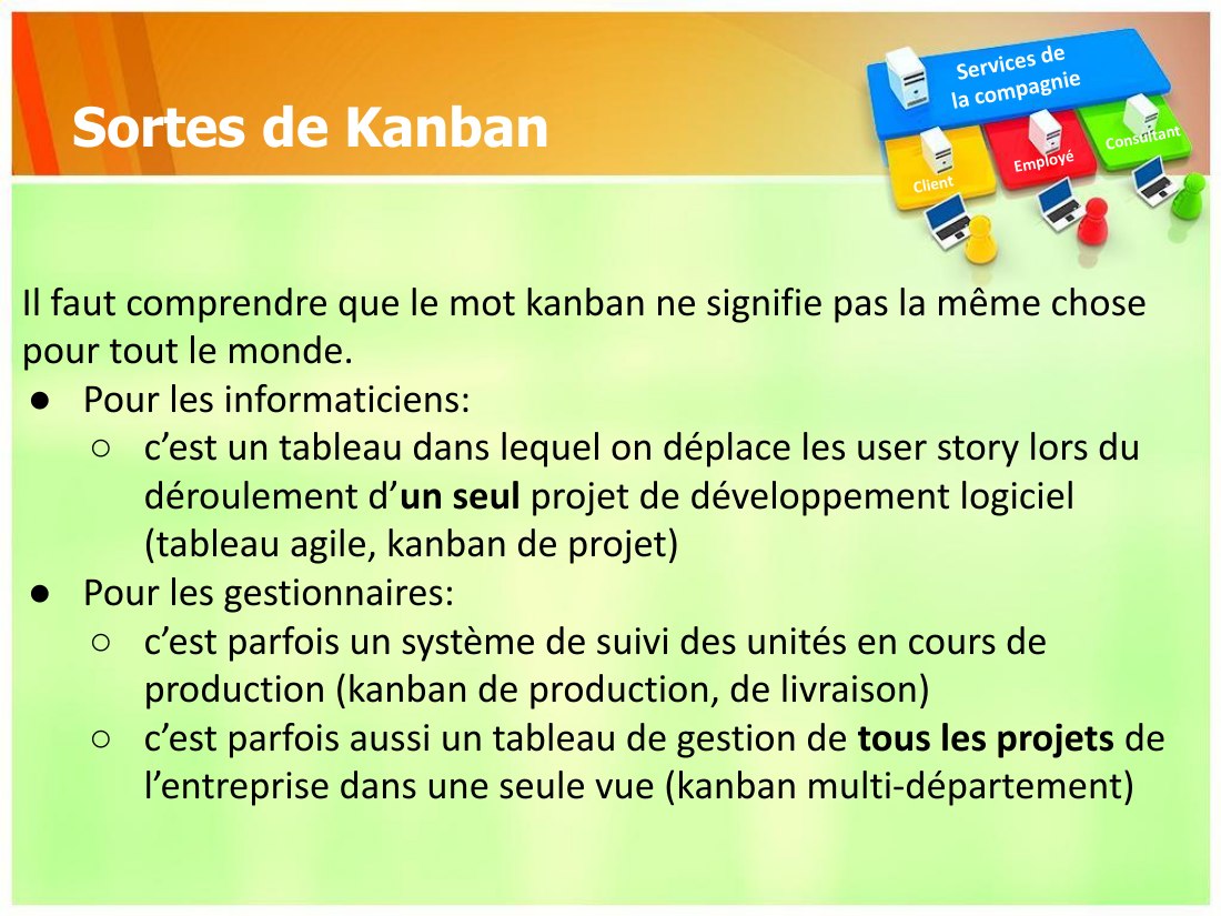 Sortes de Kanban - Il faut comprendre que le mot kanban ne signifie pas la même chose pour tout le monde. - Pour les informaticiens: - c’est un tableau dans lequel on déplace les user story lors du déroulement d’ un seul projet de développement logiciel (tableau agile, kanban de projet) - Pour les gestionnaires: - c’est parfois un système de suivi des unités en cours de production (kanban de…