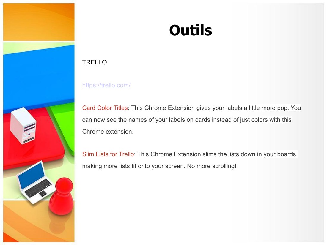 Outils - TRELLO - https://trello.com/ - Card Color Titles : This Chrome Extension gives your labels a little more pop. You can now see the names of your labels on cards instead of just colors with this Chrome extension. - Slim Lists for Trello : This Chrome Extension slims the lists down in your boards, making more lists fit onto your screen. No more scrolling!