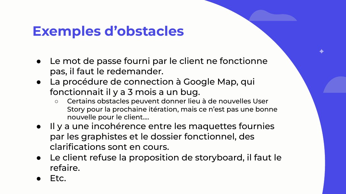 Exemples d’obstacles - Le mot de passe fourni par le client ne fonctionne pas, il faut le redemander. - La procédure de connection à Google Map, qui fonctionnait il y a 3 mois a un bug. - Certains obstacles peuvent donner lieu à de nouvelles User Story pour la prochaine itération, mais ce n’est pas une bonne nouvelle pour le client…. - Il y a une incohérence entre les maquettes fournies par les…