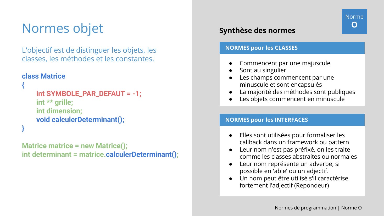 Normes objet - L'objectif est de distinguer les objets, les classes, les méthodes et les constantes. - class Matrice - { - int SYMBOLE_PAR_DEFAUT = -1; - int ** grille; - int dimension; - void calculerDeterminant(); - } - Matrice matrice = new Matrice(); - int determinant = matrice. calculerDeterminant() ; - NORMES pour les CLASSES - Commencent par une majuscule - Sont au singulier - Les champs…