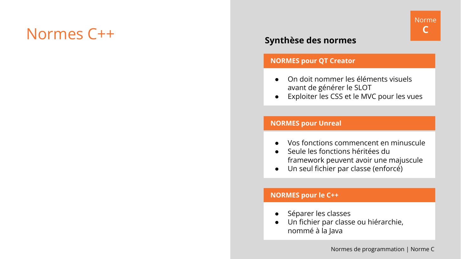 Normes de programmation | Norme C - Normes C++ - NORMES pour QT Creator - On doit nommer les éléments visuels avant de générer le SLOT - Exploiter les CSS et le MVC pour les vues - NORMES pour Unreal - Vos fonctions commencent en minuscule - Seule les fonctions héritées du framework peuvent avoir une majuscule - Un seul fichier par classe (enforcé) - NORMES pour le C++ - Séparer les classes - Un…