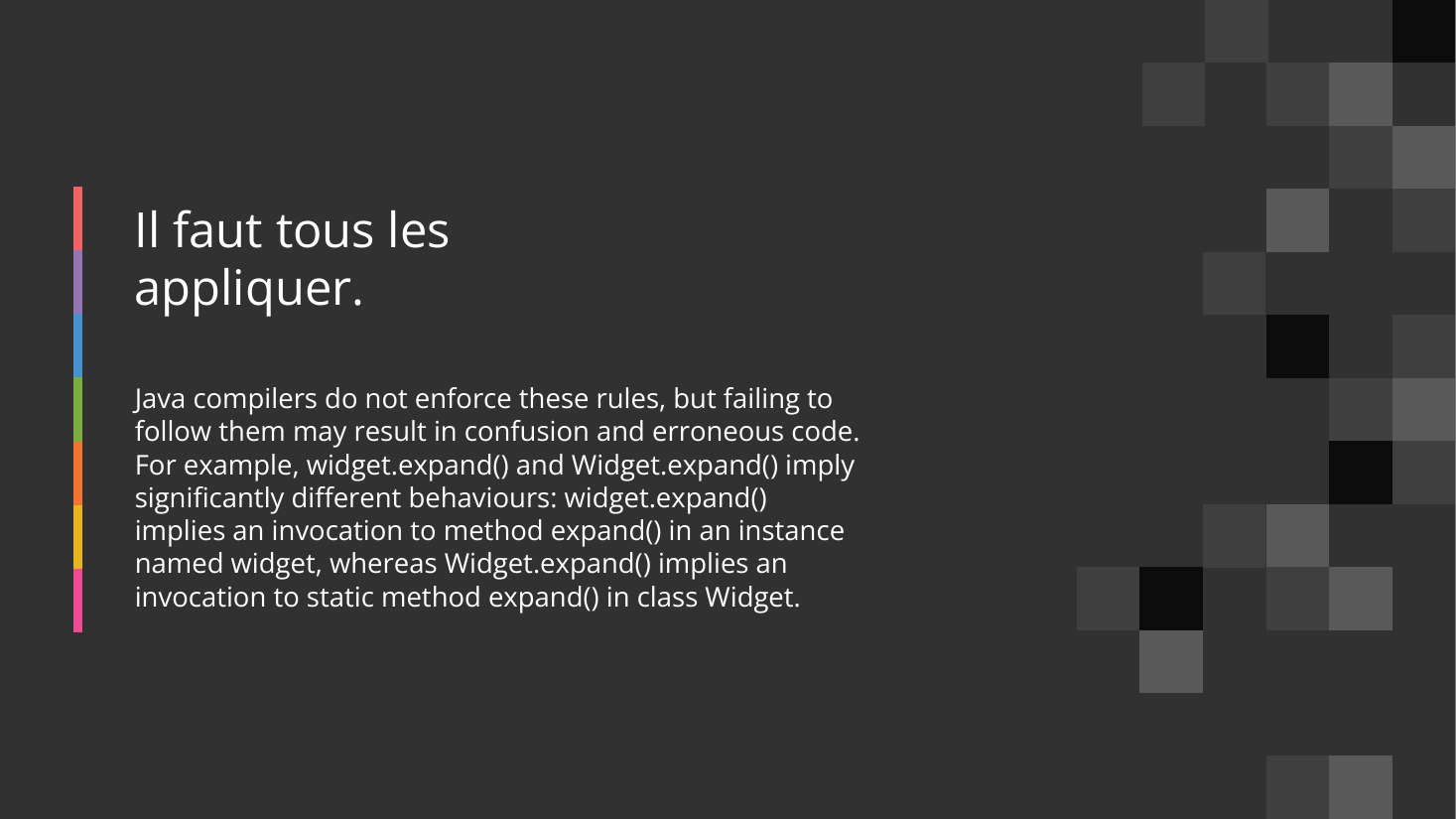 Il faut tous les appliquer. - Java compilers do not enforce these rules, but failing to follow them may result in confusion and erroneous code. For example, widget.expand() and Widget.expand() imply significantly different behaviours: widget.expand() implies an invocation to method expand() in an instance named widget, whereas Widget.expand() implies an invocation to static method expand() in…