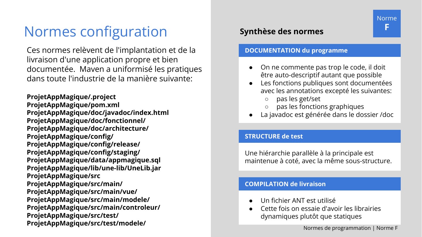 Normes de programmation | Norme F - Normes configuration - DOCUMENTATION du programme - On ne commente pas trop le code, il doit être auto-descriptif autant que possible - Les fonctions publiques sont documentées avec les annotations excepté les suivantes: - pas les get/set - pas les fonctions graphiques - La javadoc est générée dans le dossier /doc - Ces normes relèvent de l'implantation et de…