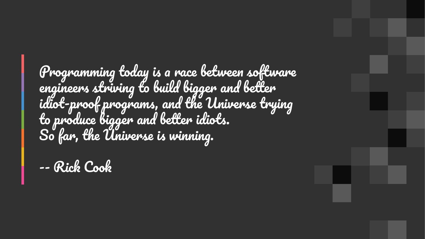 Programming today is a race between software engineers striving to build bigger and better idiot-proof programs, and the Universe trying to produce bigger and better idiots. - So far, the Universe is winning. - -- Rick Cook