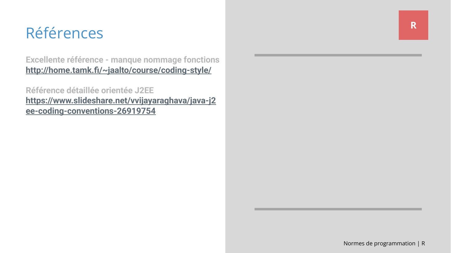 Normes de programmation | R - Références - R - Excellente référence - manque nommage fonctions - http://home.tamk.fi/~jaalto/course/coding-style/ - Référence détaillée orientée J2EE - https://www.slideshare.net/vvijayaraghava/java-j2ee-coding-conventions-26919754