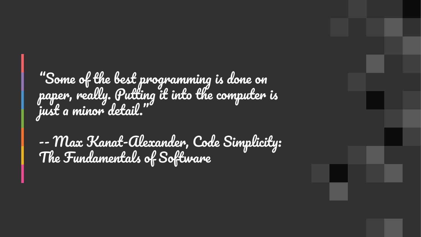 “Some of the best programming is done on paper, really. Putting it into the computer is just a minor detail.” - -- Max Kanat-Alexander, Code Simplicity: The Fundamentals of Software