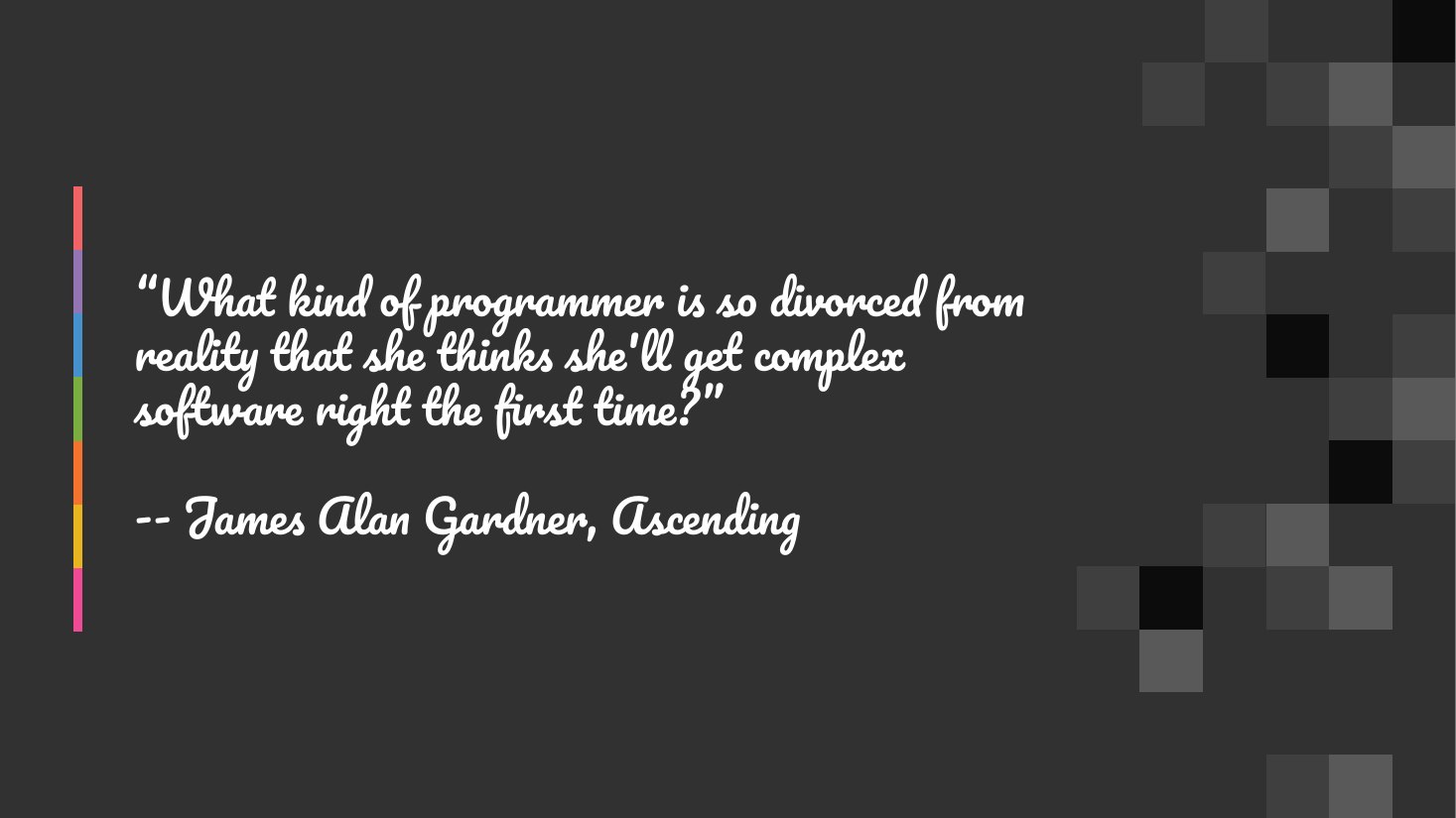 “What kind of programmer is so divorced from reality that she thinks she'll get complex software right the first time?” - -- James Alan Gardner, Ascending