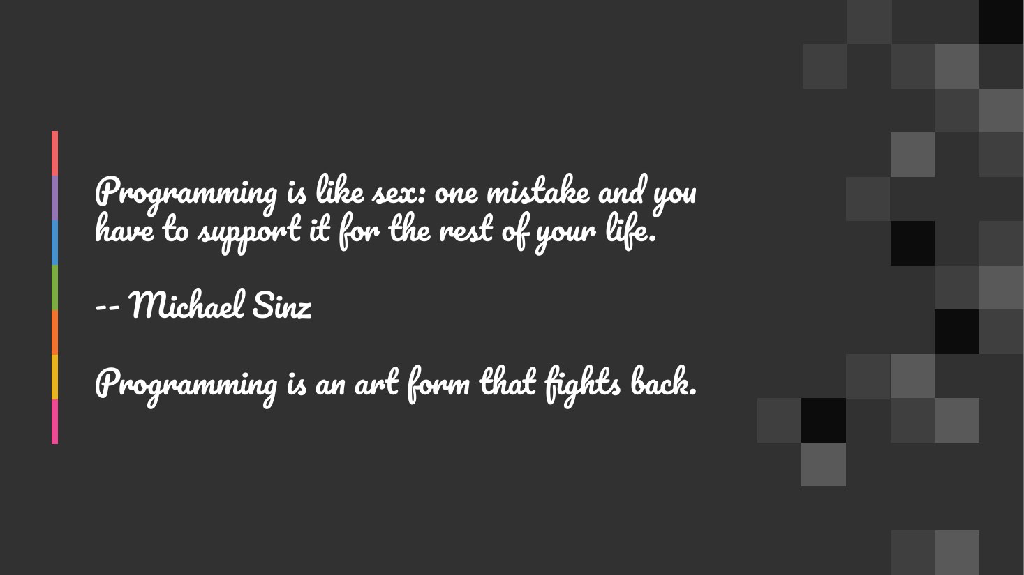 Programming is like sex: one mistake and you have to support it for the rest of your life. - -- Michael Sinz - Programming is an art form that fights back.