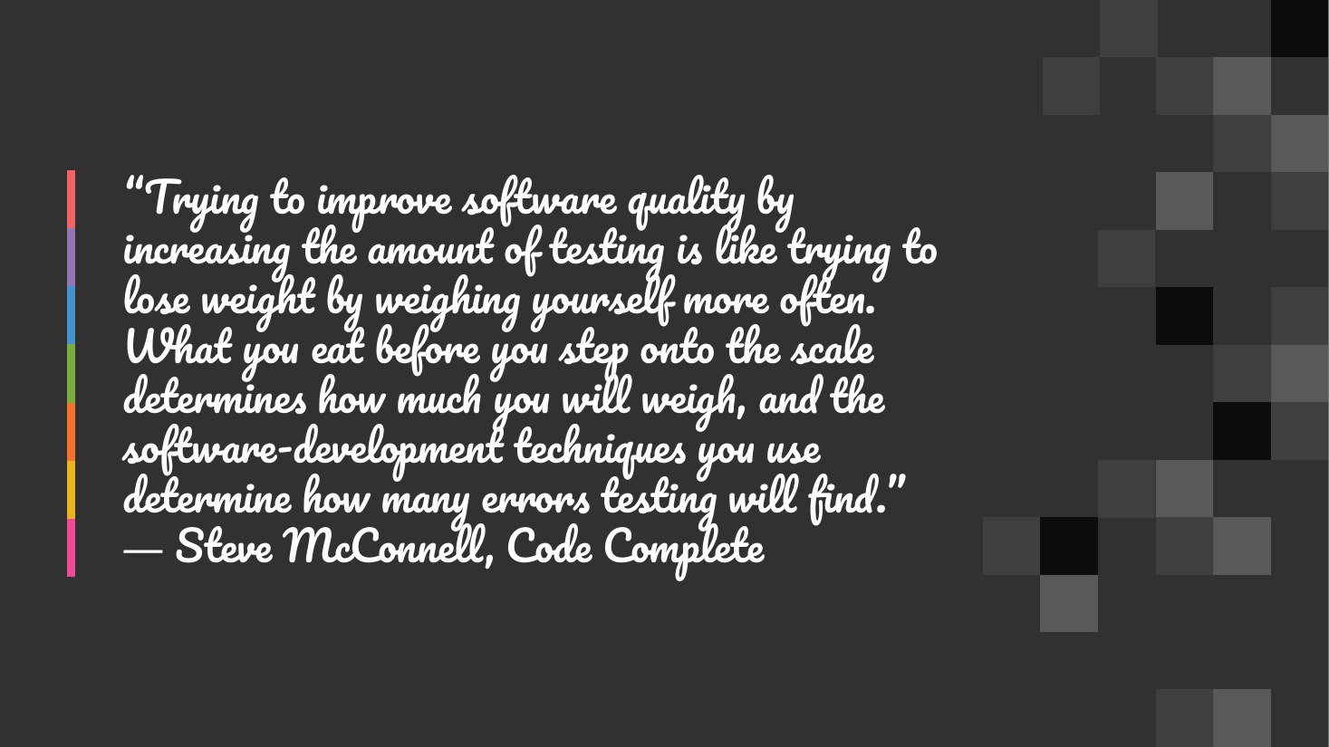 “Trying to improve software quality by increasing the amount of testing is like trying to lose weight by weighing yourself more often. What you eat before you step onto the scale determines how much you will weigh, and the software-development techniques you use determine how many errors testing will find.” ― Steve McConnell, Code Complete