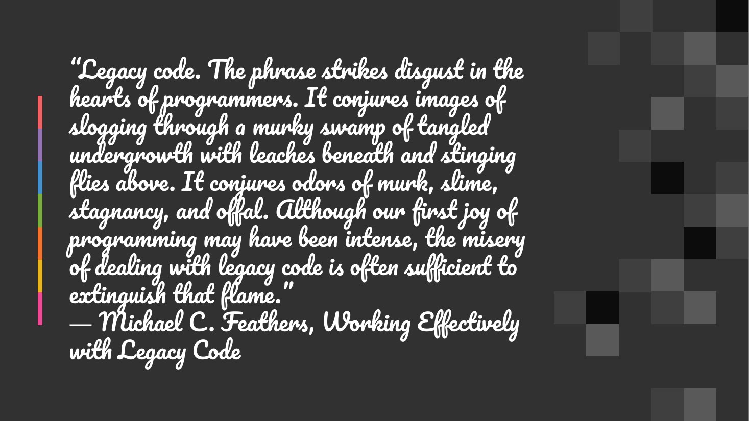“Legacy code. The phrase strikes disgust in the hearts of programmers. It conjures images of slogging through a murky swamp of tangled undergrowth with leaches beneath and stinging flies above. It conjures odors of murk, slime, stagnancy, and offal. Although our first joy of programming may have been intense, the misery of dealing with legacy code is often sufficient to extinguish that flame.﻿” ―…