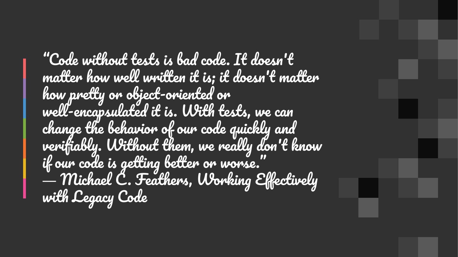 “Code without tests is bad code. It doesn't matter how well written it is; it doesn't matter how pretty or object-oriented or well-encapsulated it is. With tests, we can change the behavior of our code quickly and verifiably. Without them, we really don't know if our code is getting better or worse.” ― Michael C. Feathers, Working Effectively with Legacy Code