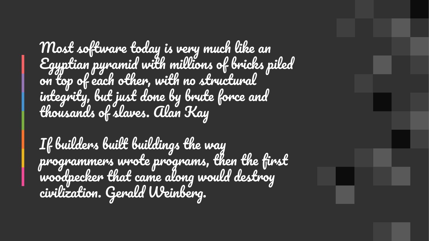 Most software today is very much like an Egyptian pyramid with millions of bricks piled on top of each other, with no structural integrity, but just done by brute force and thousands of slaves. Alan Kay If builders built buildings the way programmers wrote programs, then the first woodpecker that came along would destroy civilization. Gerald Weinberg.