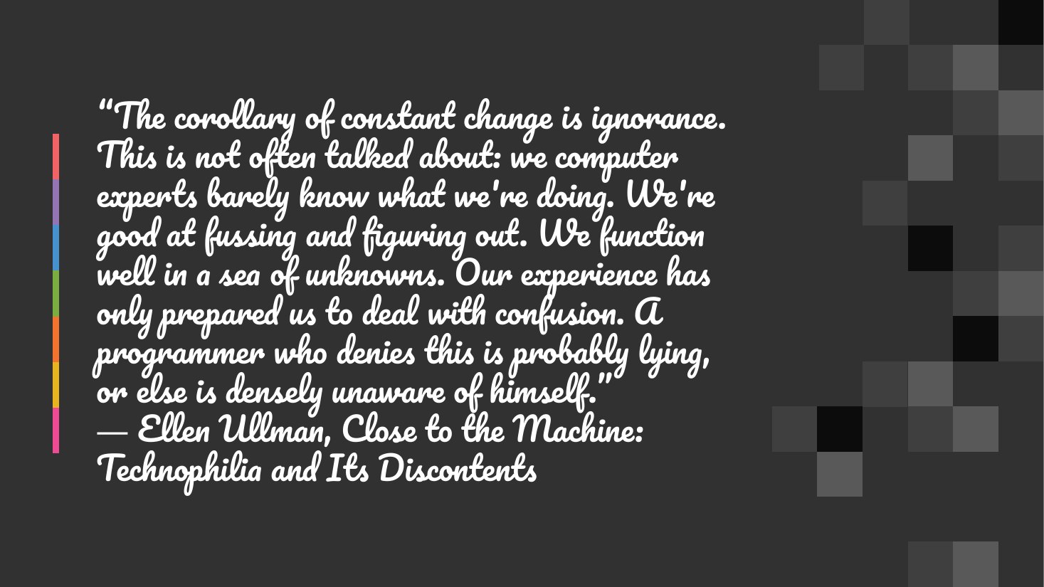 “The corollary of constant change is ignorance. This is not often talked about: we computer experts barely know what we're doing. We're good at fussing and figuring out. We function well in a sea of unknowns. Our experience has only prepared us to deal with confusion. A programmer who denies this is probably lying, or else is densely unaware of himself.” ― Ellen Ullman, Close to the Machine:…