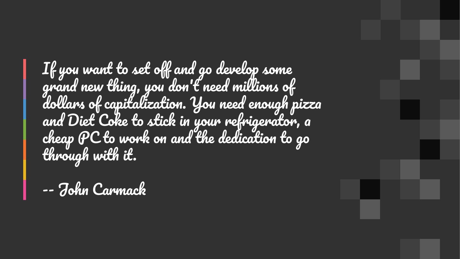 If you want to set off and go develop some grand new thing, you don't need millions of dollars of capitalization. You need enough pizza and Diet Coke to stick in your refrigerator, a cheap PC to work on and the dedication to go through with it. - -- John Carmack