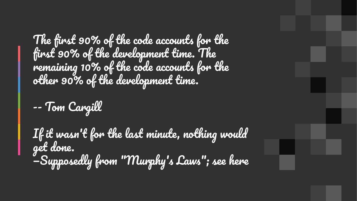 The first 90% of the code accounts for the first 90% of the development time. The remaining 10% of the code accounts for the other 90% of the development time. - -- Tom Cargill - If it wasn't for the last minute, nothing would get done. —Supposedly from "Murphy's Laws"; see here