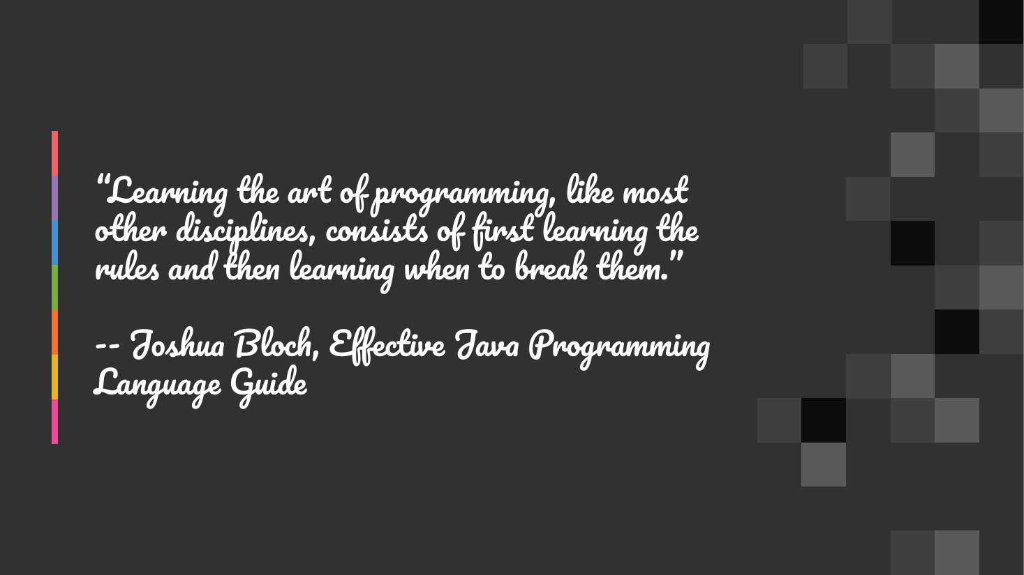 “Learning the art of programming, like most other disciplines, consists of first learning the rules and then learning when to break them.” - -- Joshua Bloch, Effective Java Programming Language Guide