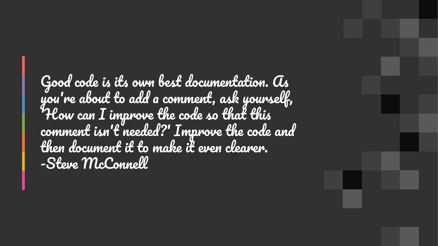 Good code is its own best documentation. As you're about to add a comment, ask yourself, 'How can I improve the code so that this comment isn't needed?' Improve the code and then document it to make it even clearer. -Steve McConnell
