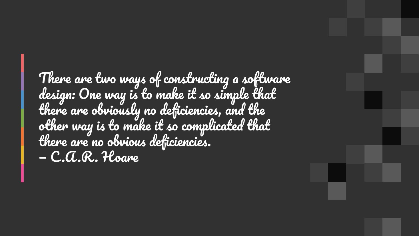 There are two ways of constructing a software design: One way is to make it so simple that there are obviously no deficiencies, and the other way is to make it so complicated that there are no obvious deficiencies. — C.A.R. Hoare