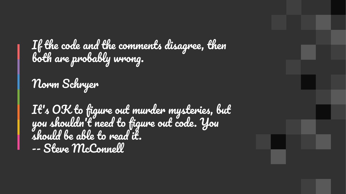 If the code and the comments disagree, then both are probably wrong. - Norm Schryer - It's OK to figure out murder mysteries, but you shouldn't need to figure out code. You should be able to read it. -- Steve McConnell