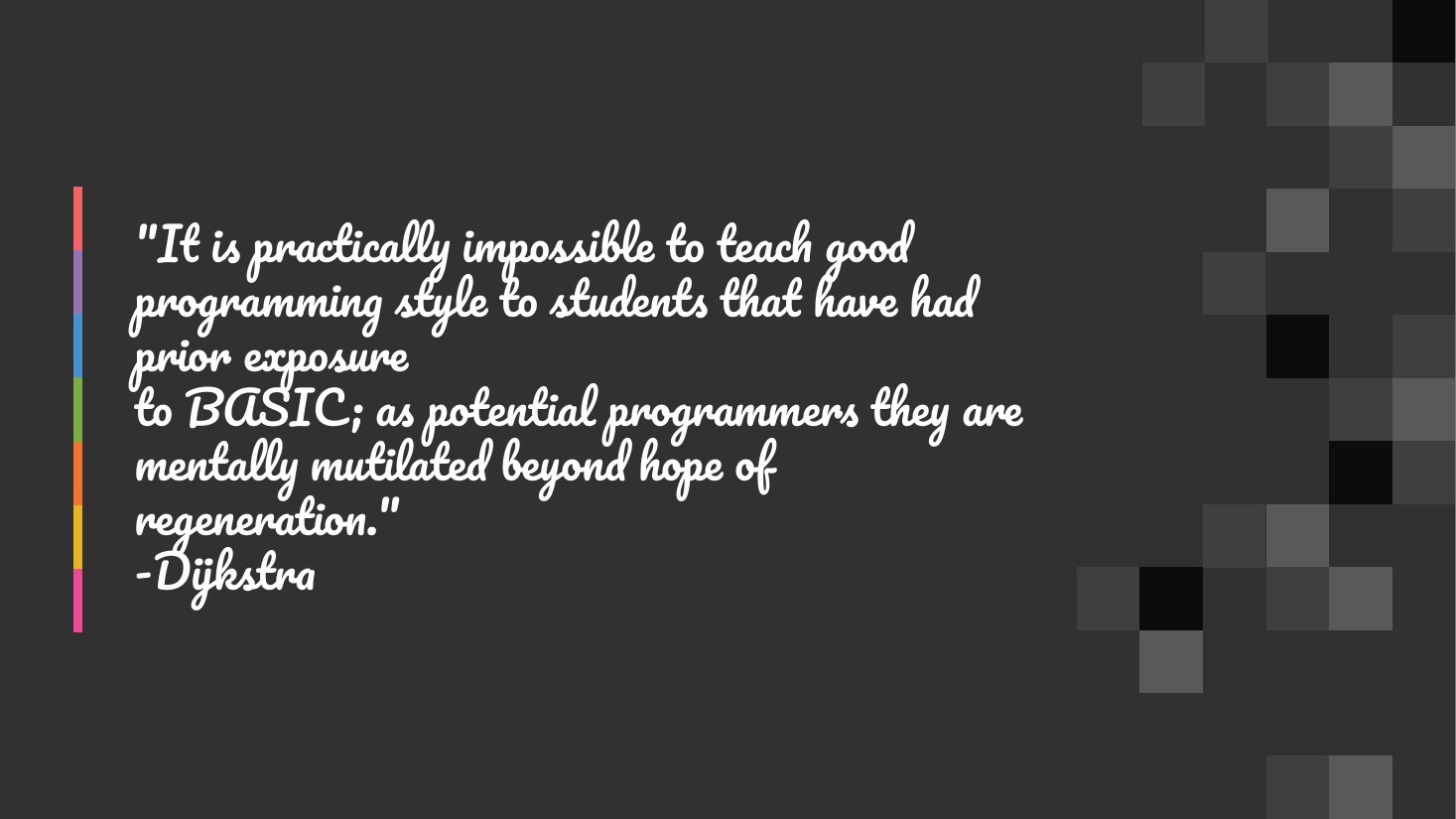 "It is practically impossible to teach good programming style to students that have had prior exposure to BASIC; as potential programmers they are mentally mutilated beyond hope of regeneration." -Dijkstra