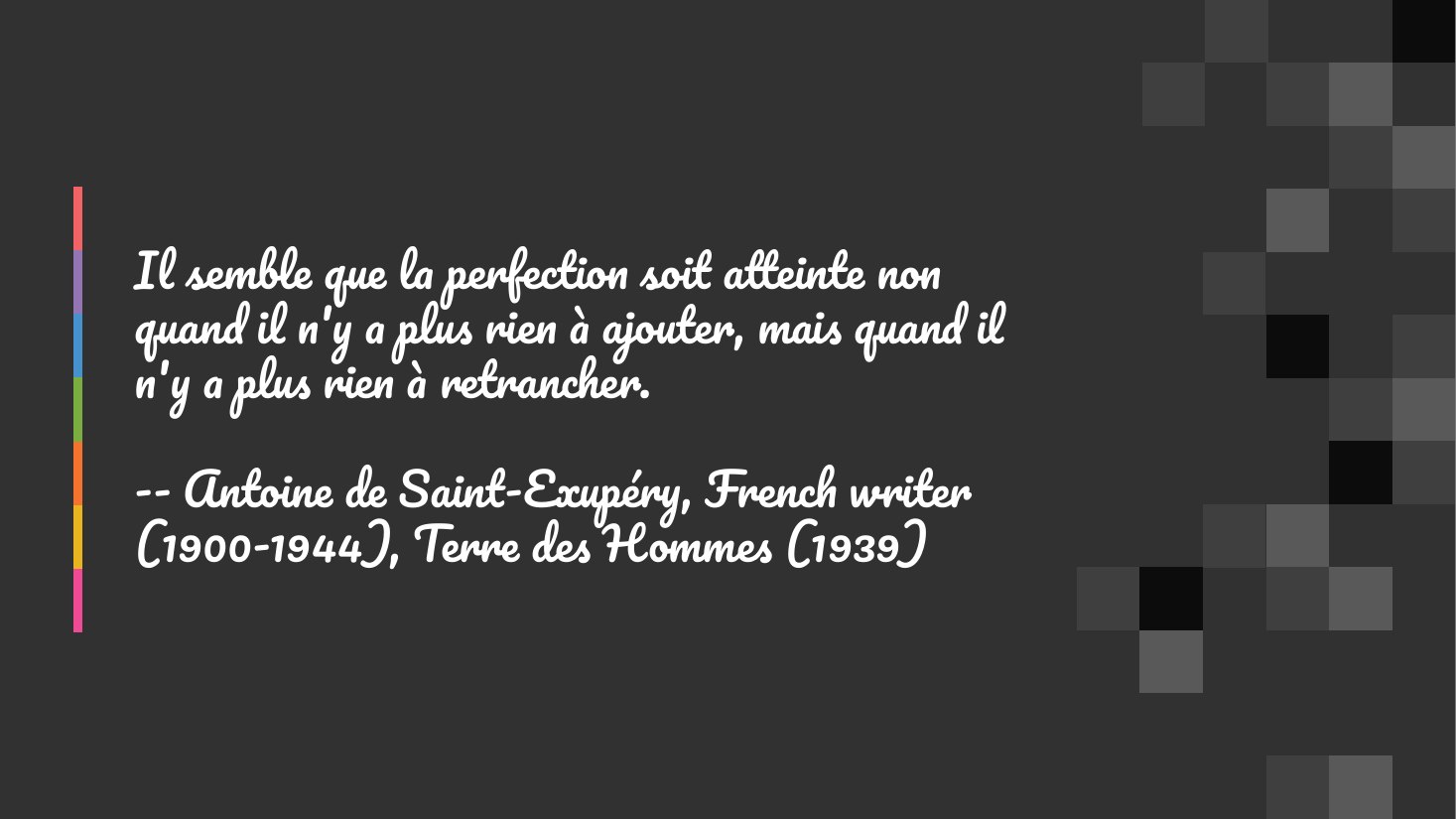 Il semble que la perfection soit atteinte non quand il n'y a plus rien à ajouter, mais quand il n'y a plus rien à retrancher. - -- Antoine de Saint-Exupéry, French writer (1900-1944), Terre des Hommes (1939)