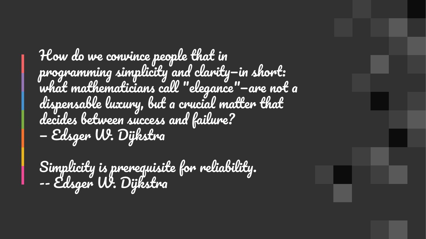 How do we convince people that in programming simplicity and clarity—in short: what mathematicians call "elegance"—are not a dispensable luxury, but a crucial matter that decides between success and failure? — Edsger W. Dijkstra - Simplicity is prerequisite for reliability. -- Edsger W. Dijkstra