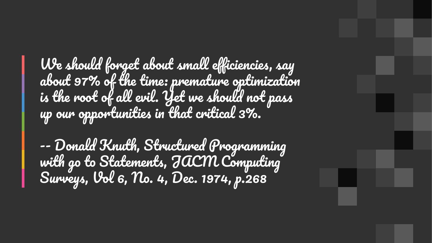 We should forget about small efficiencies, say about 97% of the time: premature optimization is the root of all evil. Yet we should not pass up our opportunities in that critical 3%. - -- Donald Knuth, Structured Programming with go to Statements, JACM Computing Surveys, Vol 6, No. 4, Dec. 1974, p.268
