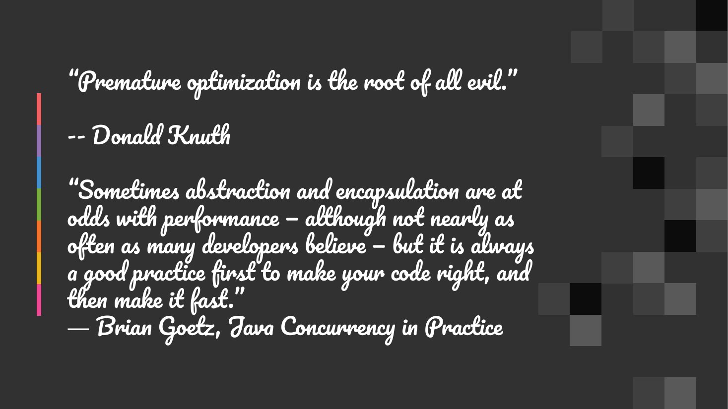 “Premature optimization is the root of all evil.” - -- Donald Knuth - “Sometimes abstraction and encapsulation are at odds with performance — although not nearly as often as many developers believe — but it is always a good practice first to make your code right, and then make it fast.” ― Brian Goetz, Java Concurrency in Practice