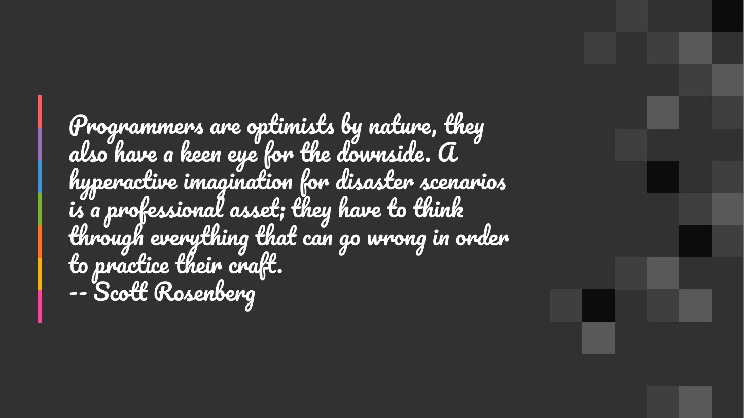 Programmers are optimists by nature, they also have a keen eye for the downside. A hyperactive imagination for disaster scenarios is a professional asset; they have to think through everything that can go wrong in order to practice their craft. -- Scott Rosenberg