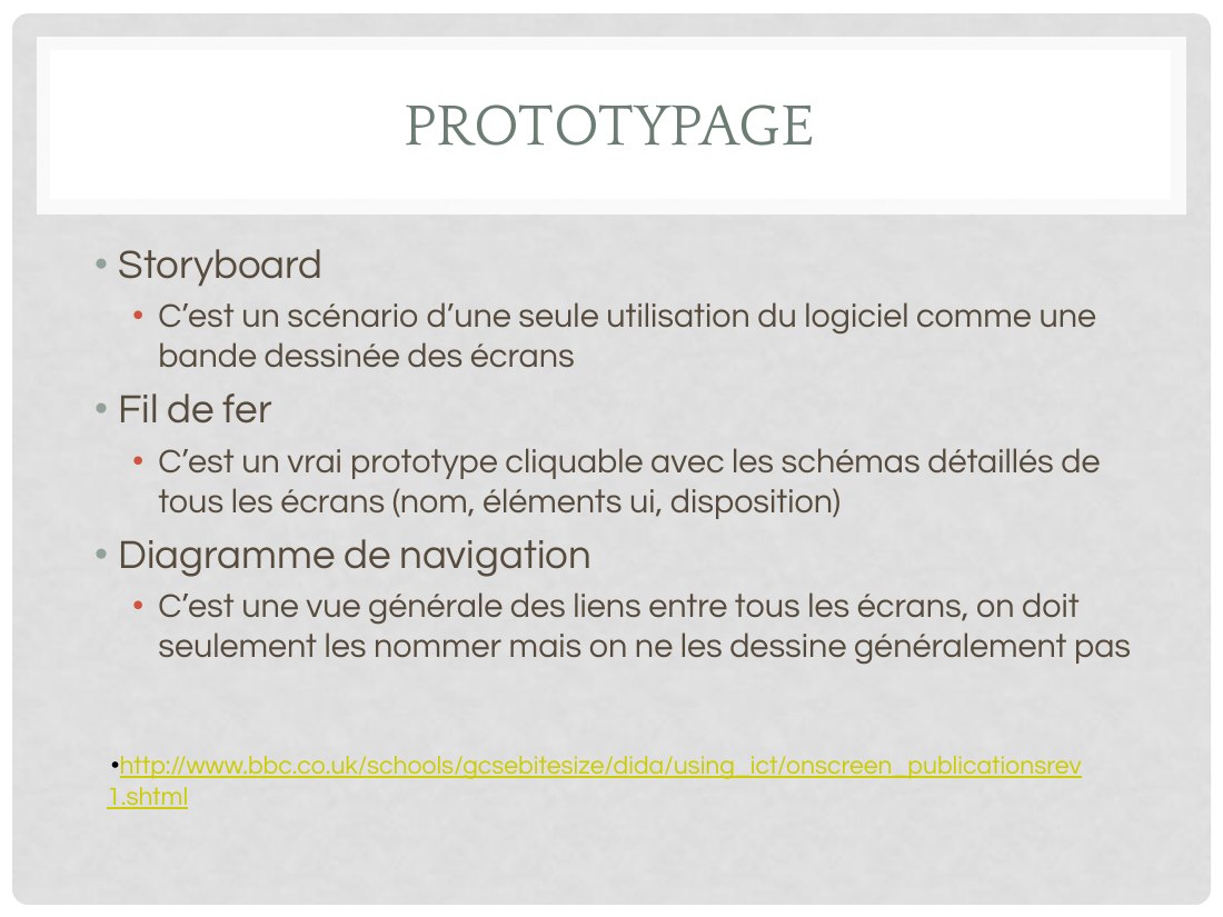 PROTOTYPAGE - Storyboard - C’est un scénario d’une seule utilisation du logiciel comme une bande dessinée des écrans - Fil de fer - C’est un vrai prototype cliquable avec les schémas détaillés de tous les écrans (nom, éléments ui, disposition) - Diagramme de navigation - C’est une vue générale des liens entre tous les écrans, on doit seulement les nommer mais on ne les dessine généralement pas -…