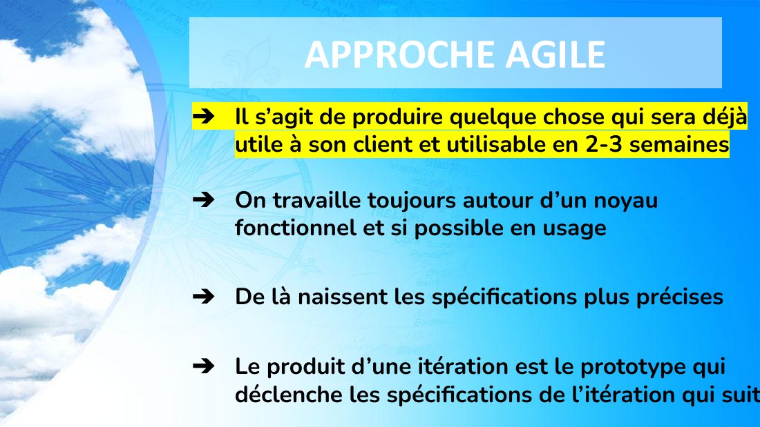 APPROCHE AGILE - Il s’agit de produire quelque chose qui sera déjà utile à son client et utilisable en 2-3 semaines - On travaille toujours autour d’un noyau fonctionnel et si possible en usage - De là naissent les spécifications plus précises - Le produit d’une itération est le prototype qui déclenche les spécifications de l’itération qui suit