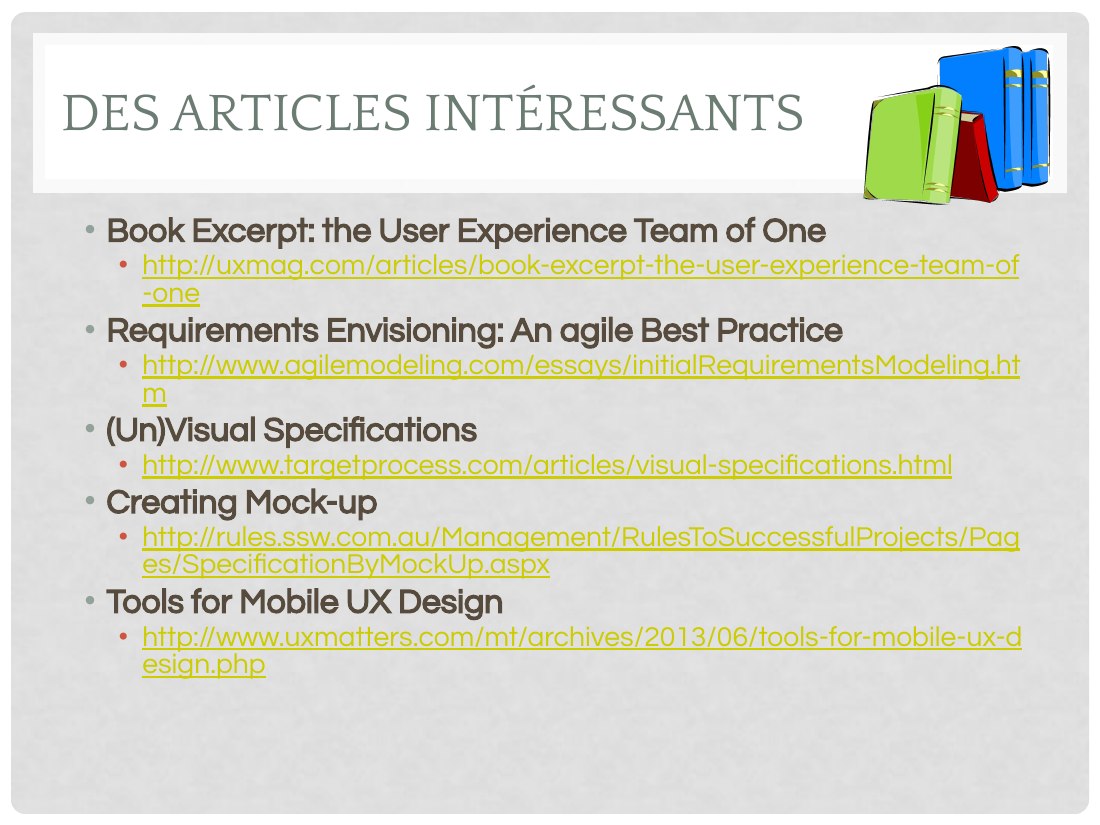 DES ARTICLES INTÉRESSANTS - Book Excerpt: the User Experience Team of One - http://uxmag.com/articles/book-excerpt-the-user-experience-team-of-one - Requirements Envisioning: An agile Best Practice - http://www.agilemodeling.com/essays/initialRequirementsModeling.htm - (Un)Visual Specifications - http://www.targetprocess.com/articles/visual-specifications.html - Creating Mock-up -…